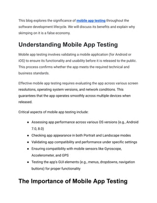 This blog explores the significance of mobile app testing throughout the
software development lifecycle. We will discuss its benefits and explain why
skimping on it is a false economy.
Understanding Mobile App Testing
Mobile app testing involves validating a mobile application (for Android or
iOS) to ensure its functionality and usability before it is released to the public.
This process confirms whether the app meets the required technical and
business standards.
Effective mobile app testing requires evaluating the app across various screen
resolutions, operating system versions, and network conditions. This
guarantees that the app operates smoothly across multiple devices when
released.
Critical aspects of mobile app testing include:
● Assessing app performance across various OS versions (e.g., Android
7.0, 8.0)
● Checking app appearance in both Portrait and Landscape modes
● Validating app compatibility and performance under specific settings
● Ensuring compatibility with mobile sensors like Gyroscope,
Accelerometer, and GPS
● Testing the app's GUI elements (e.g., menus, dropdowns, navigation
buttons) for proper functionality
The Importance of Mobile App Testing
 