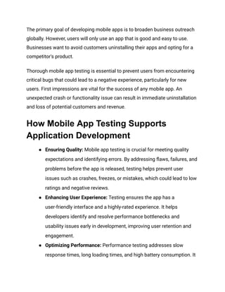 The primary goal of developing mobile apps is to broaden business outreach
globally. However, users will only use an app that is good and easy to use.
Businesses want to avoid customers uninstalling their apps and opting for a
competitor's product.
Thorough mobile app testing is essential to prevent users from encountering
critical bugs that could lead to a negative experience, particularly for new
users. First impressions are vital for the success of any mobile app. An
unexpected crash or functionality issue can result in immediate uninstallation
and loss of potential customers and revenue.
How Mobile App Testing Supports
Application Development
● Ensuring Quality: Mobile app testing is crucial for meeting quality
expectations and identifying errors. By addressing flaws, failures, and
problems before the app is released, testing helps prevent user
issues such as crashes, freezes, or mistakes, which could lead to low
ratings and negative reviews.
● Enhancing User Experience: Testing ensures the app has a
user-friendly interface and a highly-rated experience. It helps
developers identify and resolve performance bottlenecks and
usability issues early in development, improving user retention and
engagement.
● Optimizing Performance: Performance testing addresses slow
response times, long loading times, and high battery consumption. It
 