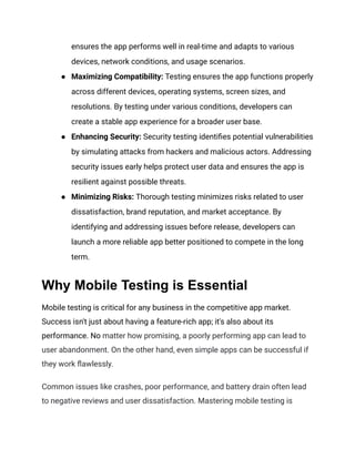 ensures the app performs well in real-time and adapts to various
devices, network conditions, and usage scenarios.
● Maximizing Compatibility: Testing ensures the app functions properly
across different devices, operating systems, screen sizes, and
resolutions. By testing under various conditions, developers can
create a stable app experience for a broader user base.
● Enhancing Security: Security testing identifies potential vulnerabilities
by simulating attacks from hackers and malicious actors. Addressing
security issues early helps protect user data and ensures the app is
resilient against possible threats.
● Minimizing Risks: Thorough testing minimizes risks related to user
dissatisfaction, brand reputation, and market acceptance. By
identifying and addressing issues before release, developers can
launch a more reliable app better positioned to compete in the long
term.
Why Mobile Testing is Essential
Mobile testing is critical for any business in the competitive app market.
Success isn't just about having a feature-rich app; it's also about its
performance. No matter how promising, a poorly performing app can lead to
user abandonment. On the other hand, even simple apps can be successful if
they work flawlessly.
Common issues like crashes, poor performance, and battery drain often lead
to negative reviews and user dissatisfaction. Mastering mobile testing is
 