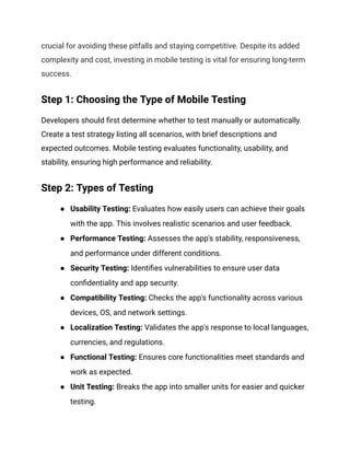 crucial for avoiding these pitfalls and staying competitive. Despite its added
complexity and cost, investing in mobile testing is vital for ensuring long-term
success.
Step 1: Choosing the Type of Mobile Testing
Developers should first determine whether to test manually or automatically.
Create a test strategy listing all scenarios, with brief descriptions and
expected outcomes. Mobile testing evaluates functionality, usability, and
stability, ensuring high performance and reliability.
Step 2: Types of Testing
● Usability Testing: Evaluates how easily users can achieve their goals
with the app. This involves realistic scenarios and user feedback.
● Performance Testing: Assesses the app's stability, responsiveness,
and performance under different conditions.
● Security Testing: Identifies vulnerabilities to ensure user data
confidentiality and app security.
● Compatibility Testing: Checks the app's functionality across various
devices, OS, and network settings.
● Localization Testing: Validates the app's response to local languages,
currencies, and regulations.
● Functional Testing: Ensures core functionalities meet standards and
work as expected.
● Unit Testing: Breaks the app into smaller units for easier and quicker
testing.
 