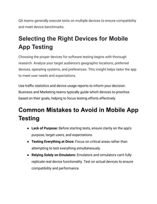 QA teams generally execute tests on multiple devices to ensure compatibility
and meet device benchmarks.
Selecting the Right Devices for Mobile
App Testing
Choosing the proper devices for software testing begins with thorough
research. Analyze your target audience's geographic locations, preferred
devices, operating systems, and preferences. This insight helps tailor the app
to meet user needs and expectations.
Use traffic statistics and device usage reports to inform your decision.
Business and Marketing teams typically guide which devices to prioritize
based on their goals, helping to focus testing efforts effectively.
Common Mistakes to Avoid in Mobile App
Testing
● Lack of Purpose: Before starting tests, ensure clarity on the app's
purpose, target users, and expectations.
● Testing Everything at Once: Focus on critical areas rather than
attempting to test everything simultaneously.
● Relying Solely on Emulators: Emulators and simulators can't fully
replicate real device functionality. Test on actual devices to ensure
compatibility and performance.
 