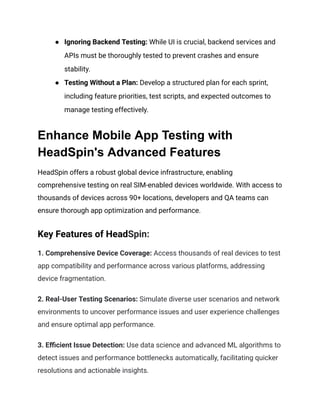 ● Ignoring Backend Testing: While UI is crucial, backend services and
APIs must be thoroughly tested to prevent crashes and ensure
stability.
● Testing Without a Plan: Develop a structured plan for each sprint,
including feature priorities, test scripts, and expected outcomes to
manage testing effectively.
Enhance Mobile App Testing with
HeadSpin's Advanced Features
HeadSpin offers a robust global device infrastructure, enabling
comprehensive testing on real SIM-enabled devices worldwide. With access to
thousands of devices across 90+ locations, developers and QA teams can
ensure thorough app optimization and performance.
Key Features of HeadSpin:
1. Comprehensive Device Coverage: Access thousands of real devices to test
app compatibility and performance across various platforms, addressing
device fragmentation.
2. Real-User Testing Scenarios: Simulate diverse user scenarios and network
environments to uncover performance issues and user experience challenges
and ensure optimal app performance.
3. Efficient Issue Detection: Use data science and advanced ML algorithms to
detect issues and performance bottlenecks automatically, facilitating quicker
resolutions and actionable insights.
 