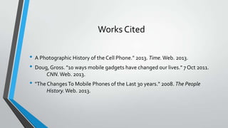 Works Cited
• A Photographic History of the Cell Phone." 2013. Time.Web. 2013.
• Doug, Gross. "10 ways mobile gadgets have changed our lives." 7 Oct 2011.
CNN.Web. 2013.
• "The ChangesTo Mobile Phones of the Last 30 years." 2008. The People
History.Web. 2013.
 