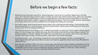 Before we begin a few facts:
• Mobile phones have been around for several decades in some form or another. Beginning in the late
1940s, this cell technology was first used in mobile rigs which was mainly used in taxis, police cars and other
emergency vehicles and situations.The first mobile phones, referred to as First Generation or 1G, were
introduced to the public market in 1983 by the Motorola Company.These first mobile phones used analog
technology which was much less reliable than the digital technology we use today.
• During the 1990s, great improvements were made in the mobile phone technology.These phones used
Second Generation, or 2G technology.The Second Generation cellular phone technology was faster and
much quieter than its analog predecessor
• TheThird Generation technology, or 3G, is what many people currently use in their digital cellular phones
today.This technology was created very soon after the excitement that the 2G technology created.This
new technology is not only capable of transferring voice data (such as a phone call), but it is also able to
transfer other types of data, including emails, information and instant messages.
• FourthGeneration – 4G – technology. Goals for this new set of standards include a combination of
technologies that will make information transfer and internet capabilities faster and more affordable for
cellular phones.
• Even though it started a little more than 20 years ago, manufacturers have created an abundance of new
technologies that keep cell phone users coming back for more.They continue to increase the number of
capabilities and services to accommodate the growing needs of today’s “on the go” culture.Waiting
anxiously is the only way to find out what they will think of next.
 
