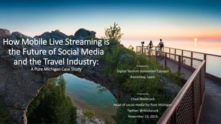 How Mobile Live Streaming is
the Future of Social Media
and the Travel Industry:
A Pure Michigan Case Study
Presented to:
Digital Tourism Innovation Campus
Barcelona, Spain
Prepared by:
Chad Wiebesick
Head of social media for Pure Michigan
Twitter: @Wiebesick
November 19, 2015
 