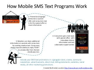 How Mobile SMS Text Programs Work
Vendors text VENDOR to
56654 for a special offer!

1. Promotional signage
announces a special
offer and consumers text
in for the special offer or
more information.

3. Retailers can share additional
information or specials with consumers
by sending another text. Consumers
always have the ability to reply “STOP”
to unsubscribe from the text
distribution list.

2. Consumers get a text reply
with special offers with
immediate links to
information and text
subscription opportunities

GET 10% off
MARKET YOUR
BOOTH
Learn more & See your
listing in our mobile
directory at
www.ocmarketplace.com

Include your SMS text promotions in: signage(in store, events, seminars)
newsletters, advertisements, direct mail, billing statements, websites, social
media, all other marketing promotions.
Created By Brandy Luscalzo http://www.about.me/brandyluscalzo

 