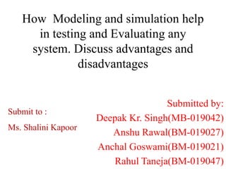 How Modeling and simulation help
in testing and Evaluating any
system. Discuss advantages and
disadvantages
Submitted by:
Deepak Kr. Singh(MB-019042)
Anshu Rawal(BM-019027)
Anchal Goswami(BM-019021)
Rahul Taneja(BM-019047)
Submit to :
Ms. Shalini Kapoor
 