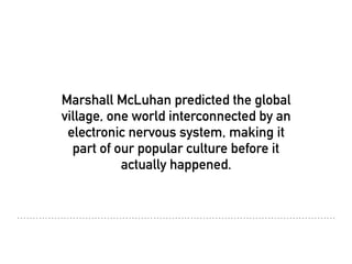 Marshall McLuhan predicted the global
village, one world interconnected by an
electronic nervous system, making it
part of our popular culture before it
actually happened.
 