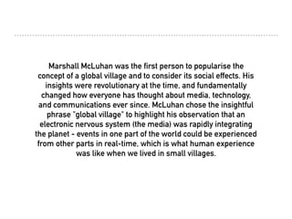 Marshall McLuhan was the first person to popularise the
concept of a global village and to consider its social effects. His
insights were revolutionary at the time, and fundamentally
changed how everyone has thought about media, technology,
and communications ever since. McLuhan chose the insightful
phrase "global village" to highlight his observation that an
electronic nervous system (the media) was rapidly integrating
the planet - events in one part of the world could be experienced
from other parts in real-time, which is what human experience
was like when we lived in small villages.
 