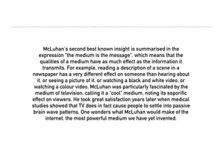 McLuhan's second best known insight is summarised in the
expression "the medium is the message", which means that the
qualities of a medium have as much effect as the information it
transmits. For example, reading a description of a scene in a
newspaper has a very different effect on someone than hearing about
it, or seeing a picture of it, or watching a black and white video, or
watching a colour video. McLuhan was particularly fascinated by the
medium of television, calling it a "cool" medium, noting its soporific
effect on viewers. He took great satisfaction years later when medical
studies showed that TV does in fact cause people to settle into passive
brain wave patterns. One wonders what McLuhan would make of the
internet, the most powerful medium we have yet invented.
 