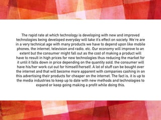 The rapid rate at which technology is developing with new and improved
technologies being developed everyday will take it’s effect on society. We’re are
in a very technical age with many products we have to depend upon like mobile
phones, the internet, television and radio, etc. Our economy will improve to an
extent but the consumer might fall out as the cost of making a product will
have to result in high prices for new technologies thus reducing the market for
it until it falls down in price depending on the quantity sold, the consumer will
have his/her work cut out for himself/herself. A lot of stuff can be bought over
the internet and that will become more apparent with companies cashing in on
this advertising their products for cheaper on the internet. The fact is, it is up to
the media industries to keep up to date with new methods and technologies to
expand or keep going making a profit while doing this.
 