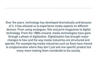 Over the years, technology has developed dramatically and because
of it, it has allowed us to experience media aspects on different
devices. From using analogues, film and print magazines to digital
technology. From the 1980s onward, media technologies have gone
through a phase of digitisation. Digitalisation has brought major
changes to how and the way media industries are structured and
operate. For example big media industries such as Sony have moved
to conglomerates where they don’t just sell one specific product but
many more making them worldwide to the society.
 