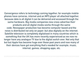 Convergence refers to technology coming together, for example mobile
phones have cameras, internet and an MP3 player all attached together,
because data is all digital it can be delivered and accessed through the
same hardware. Big media companies now cross advertise their
products and all digital media works through the same
code. Newspaper production has become computer based and the
news is distributed not only on paper, but also digitally on the internet.
Satellite television is completely digitalised in many countries which is
something that the UK has more recently experienced as we now no
longer have any analogue TV due to the digital switch over. Not only that
but but Apple has become huge over these past years and now many of
their devices have got everything that’s needed for example, music,
internet, games, shopping apps, etc.
 