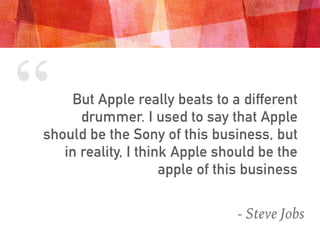 “ But Apple really beats to a different
drummer. I used to say that Apple
should be the Sony of this business, but
in reality, I think Apple should be the
apple of this business
- Steve Jobs
 