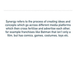 Synergy refers to the process of creating ideas and
concepts which go across different media platforms
which then cross fertilise and advertise each other,
for example franchises like Batman that isn’t only a
film, but has comics, games, costumes, toys etc.
 