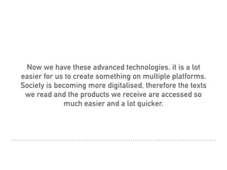 Now we have these advanced technologies, it is a lot
easier for us to create something on multiple platforms.
Society is becoming more digitalised, therefore the texts
we read and the products we receive are accessed so
much easier and a lot quicker.
 