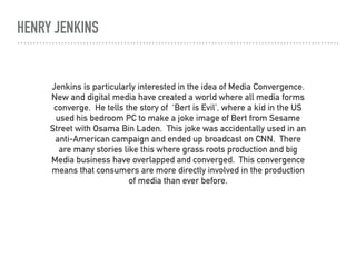 HENRY JENKINS
Jenkins is particularly interested in the idea of Media Convergence.
New and digital media have created a world where all media forms
converge. He tells the story of ‘Bert is Evil’, where a kid in the US
used his bedroom PC to make a joke image of Bert from Sesame
Street with Osama Bin Laden. This joke was accidentally used in an
anti-American campaign and ended up broadcast on CNN. There
are many stories like this where grass roots production and big
Media business have overlapped and converged. This convergence
means that consumers are more directly involved in the production
of media than ever before.
 