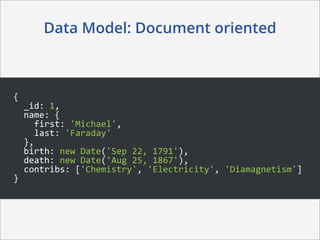 Data Model: Document oriented



{
	
  	
  _id:	
  1,
	
  	
  name:	
  {
	
  	
  	
  	
  first:	
  'Michael',
	
  	
  	
  	
  last:	
  'Faraday'
	
  	
  },
	
  	
  birth:	
  new	
  Date('Sep	
  22,	
  1791'),
	
  	
  death:	
  new	
  Date('Aug	
  25,	
  1867'),
	
  	
  contribs:	
  ['Chemistry',	
  'Electricity',	
  'Diamagnetism']
}
 