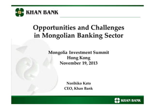 Opportunities and Challenges
in Mongolian Banking Sector
Mongolia Investment Summit
Hong Kong
November 19, 2013
Norihiko Kato
CEO, Khan Bank
 