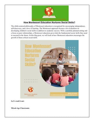 How Montessori Education Nurtures Social Skills?
The child-centered philosophy of Montessori education is recognized for encouraging independence,
self-discovery, and a love of learning. The Montessori approach focuses a lot of attention on
developing children's social skills in addition to academic success. With a carefully planned setting and
a focus on peer relationships, a Montessori education gives kids the fundamental social skills they need
to succeed in the future. In this blog post, we will look at how Montessori education encourages the
growth of these critical social skills.
Let’s read it out:
Mixed-Age Classrooms
 