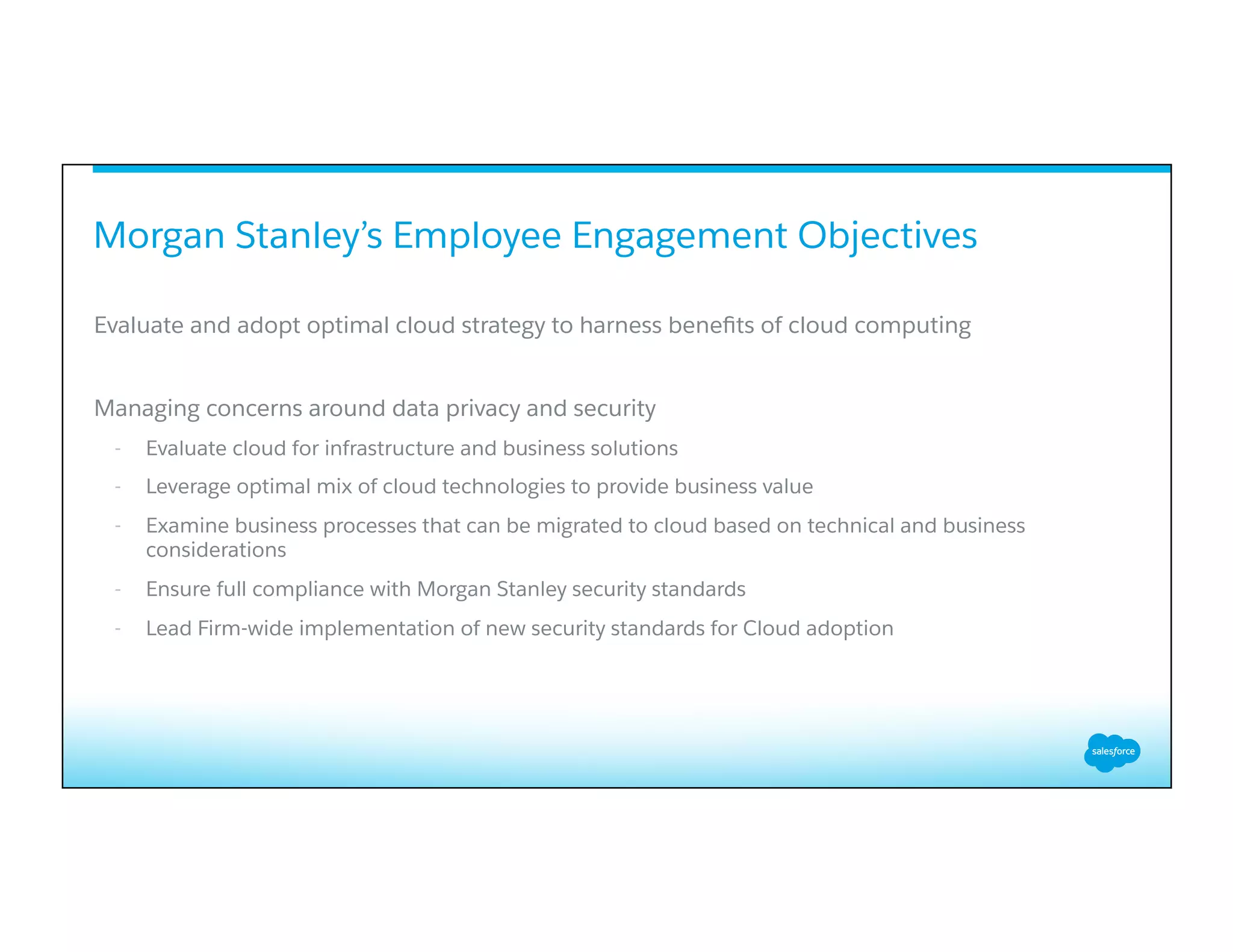 Evaluate and adopt optimal cloud strategy to harness beneﬁts of cloud computing
Managing concerns around data privacy and security
-  Evaluate cloud for infrastructure and business solutions
-  Leverage optimal mix of cloud technologies to provide business value
-  Examine business processes that can be migrated to cloud based on technical and business
considerations
-  Ensure full compliance with Morgan Stanley security standards
-  Lead Firm-wide implementation of new security standards for Cloud adoption
Morgan Stanley’s Employee Engagement Objectives
 