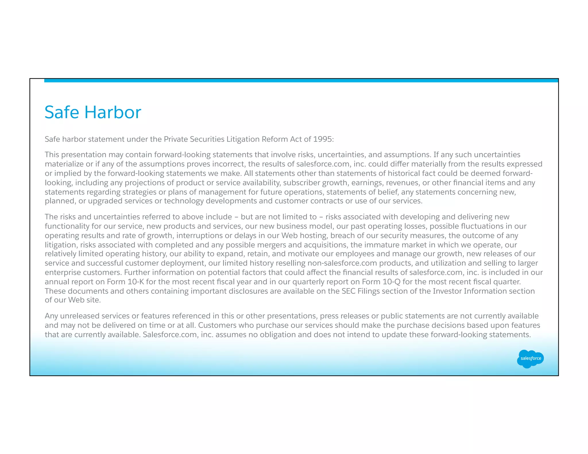 ​ Safe harbor statement under the Private Securities Litigation Reform Act of 1995:
​ This presentation may contain forward-looking statements that involve risks, uncertainties, and assumptions. If any such uncertainties
materialize or if any of the assumptions proves incorrect, the results of salesforce.com, inc. could diﬀer materially from the results expressed
or implied by the forward-looking statements we make. All statements other than statements of historical fact could be deemed forward-
looking, including any projections of product or service availability, subscriber growth, earnings, revenues, or other ﬁnancial items and any
statements regarding strategies or plans of management for future operations, statements of belief, any statements concerning new,
planned, or upgraded services or technology developments and customer contracts or use of our services.
​ The risks and uncertainties referred to above include – but are not limited to – risks associated with developing and delivering new
functionality for our service, new products and services, our new business model, our past operating losses, possible ﬂuctuations in our
operating results and rate of growth, interruptions or delays in our Web hosting, breach of our security measures, the outcome of any
litigation, risks associated with completed and any possible mergers and acquisitions, the immature market in which we operate, our
relatively limited operating history, our ability to expand, retain, and motivate our employees and manage our growth, new releases of our
service and successful customer deployment, our limited history reselling non-salesforce.com products, and utilization and selling to larger
enterprise customers. Further information on potential factors that could aﬀect the ﬁnancial results of salesforce.com, inc. is included in our
annual report on Form 10-K for the most recent ﬁscal year and in our quarterly report on Form 10-Q for the most recent ﬁscal quarter.
These documents and others containing important disclosures are available on the SEC Filings section of the Investor Information section
of our Web site.
​ Any unreleased services or features referenced in this or other presentations, press releases or public statements are not currently available
and may not be delivered on time or at all. Customers who purchase our services should make the purchase decisions based upon features
that are currently available. Salesforce.com, inc. assumes no obligation and does not intend to update these forward-looking statements.
Safe Harbor
 