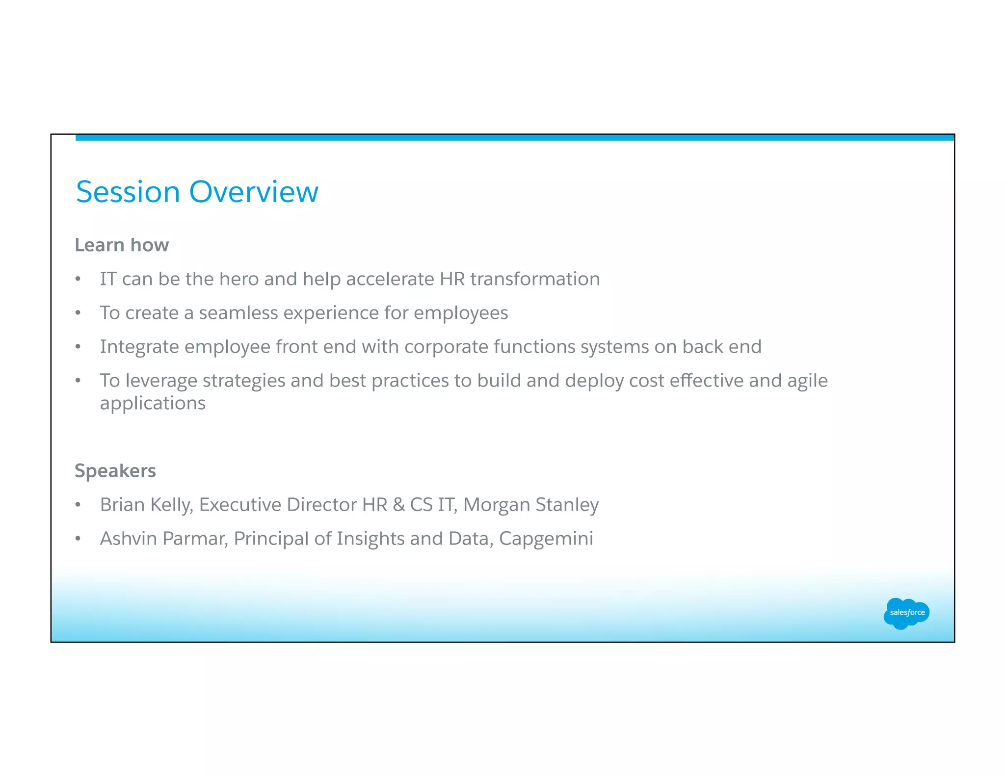 Session Overview
Learn how
•  IT can be the hero and help accelerate HR transformation
•  To create a seamless experience for employees
•  Integrate employee front end with corporate functions systems on back end
•  To leverage strategies and best practices to build and deploy cost eﬀective and agile
applications
Speakers
•  Brian Kelly, Executive Director HR & CS IT, Morgan Stanley
•  Ashvin Parmar, Principal of Insights and Data, Capgemini
 