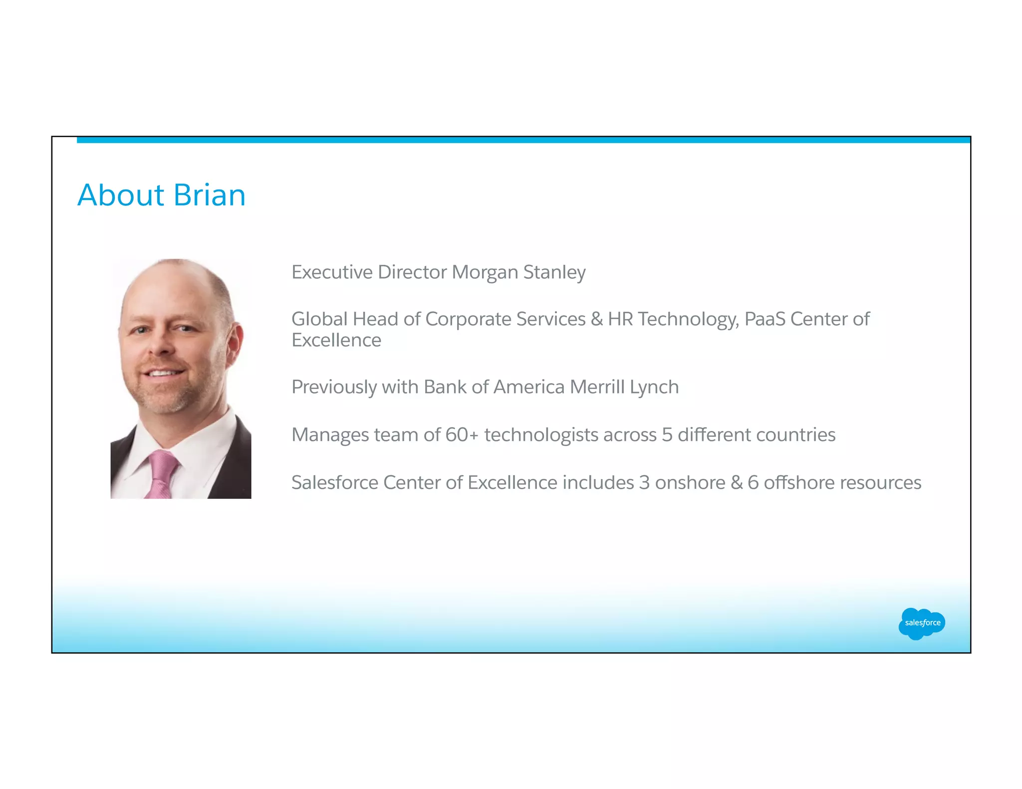 About Brian
Executive Director Morgan Stanley
Global Head of Corporate Services & HR Technology, PaaS Center of
Excellence
Previously with Bank of America Merrill Lynch
Manages team of 60+ technologists across 5 diﬀerent countries
Salesforce Center of Excellence includes 3 onshore & 6 oﬀshore resources
 