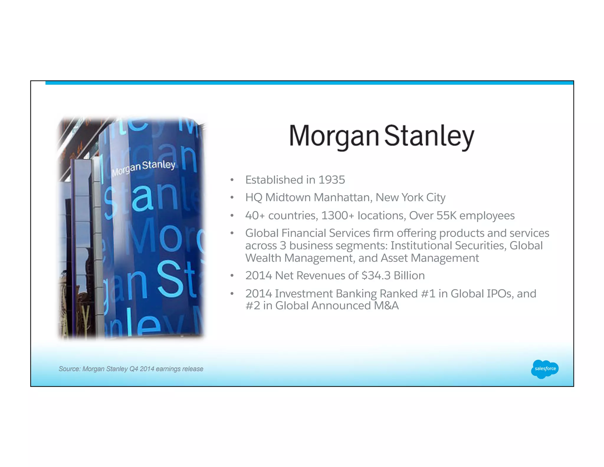 •  Established in 1935
•  HQ Midtown Manhattan, New York City
•  40+ countries, 1300+ locations, Over 55K employees
•  Global Financial Services ﬁrm oﬀering products and services
across 3 business segments: Institutional Securities, Global
Wealth Management, and Asset Management
•  2014 Net Revenues of $34.3 Billion
•  2014 Investment Banking Ranked #1 in Global IPOs, and
#2 in Global Announced M&A
Source: Morgan Stanley Q4 2014 earnings release
 