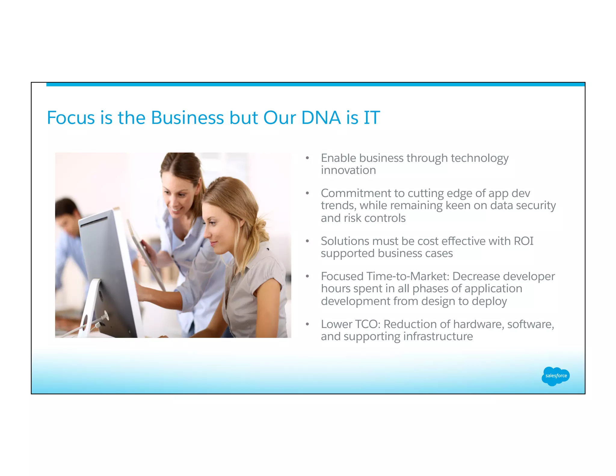 Focus is the Business but Our DNA is IT
•  Enable business through technology
innovation
•  Commitment to cutting edge of app dev
trends, while remaining keen on data security
and risk controls
•  Solutions must be cost eﬀective with ROI
supported business cases
•  Focused Time-to-Market: Decrease developer
hours spent in all phases of application
development from design to deploy
•  Lower TCO: Reduction of hardware, software,
and supporting infrastructure
 