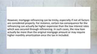 However, mortgage refinancing can be tricky, especially if not all factors
are considered properly. For instance, certain tax consequence for the
refinancing can actually be higher expensive than the low interest rates
which was secured through refinancing. In such cases, the new loan
actually be more than the original mortgage amount or may require
higher monthly amortization once the tax in included.
 
