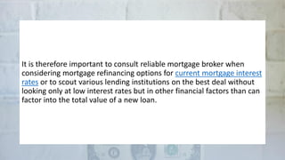 It is therefore important to consult reliable mortgage broker when
considering mortgage refinancing options for current mortgage interest
rates or to scout various lending institutions on the best deal without
looking only at low interest rates but in other financial factors than can
factor into the total value of a new loan.
 