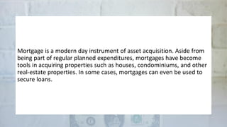 Mortgage is a modern day instrument of asset acquisition. Aside from
being part of regular planned expenditures, mortgages have become
tools in acquiring properties such as houses, condominiums, and other
real-estate properties. In some cases, mortgages can even be used to
secure loans.
 