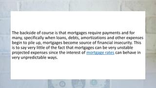 The backside of course is that mortgages require payments and for
many, specifically when loans, debts, amortizations and other expenses
begin to pile up, mortgages become source of financial insecurity. This
is to say very little of the fact that mortgages can be very unstable
projected expenses since the interest of mortgage rates can behave in
very unpredictable ways.
 