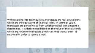 Without going into technicalities, mortgages are real-estate loans
which are the equivalent of financial loans. In terms of value,
mortgages are part of value from which principal loan amount is
determined. It is determined based on the value of the collaterals
which are house or real-estate properties that clients ‘offer’ as
collateral in order to secure a loan.
 