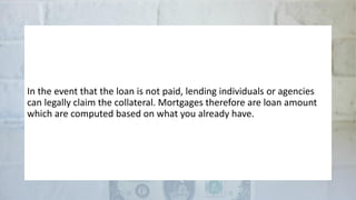 In the event that the loan is not paid, lending individuals or agencies
can legally claim the collateral. Mortgages therefore are loan amount
which are computed based on what you already have.
 