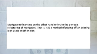 Mortgage refinancing on the other hand refers to the periodic
structuring of mortgages. That is, it is a method of paying off an existing
loan using another loan.
 