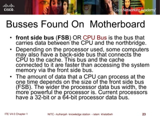 Busses Found On  Motherboard front side bus  ( FSB ) OR  CPU Bus  is the bus that carries data between the CPU and the northbridge. Depending on the processor used, some computers may also have a back-side bus that connects the CPU to the cache. This bus and the cache connected to it are faster than accessing the system memory via the front side bus. The amount of data that a CPU can process at the one time depends on the size of the front side bus  ( FSB ).  The wider the processor data bus width, the more powerful the processor is .  Current processors have a 32-bit or a 64-bit processor data bus .  
