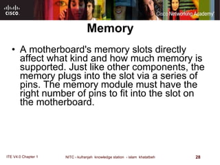 Memory A motherboard's memory slots directly affect what kind and how much memory is supported. Just like other components, the memory plugs into the slot via a series of pins. The memory module must have the right number of pins to fit into the slot on the motherboard.  