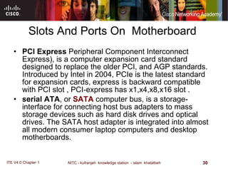 Slots And Ports On  Motherboard  PCI Express  Peripheral Component Interconnect Express), is a computer expansion card standard designed to replace the older PCI, and AGP standards. Introduced by Intel in 2004, PCIe is the latest standard for expansion cards,   express is backward compatible with PCI slot , PCI-express has x1,x4,x8,x16 slot .  serial ATA , or  SATA  computer bus, is a storage-interface for connecting host bus adapters to mass storage devices such as hard disk drives and optical drives. The SATA host adapter is integrated into almost all modern consumer laptop computers and desktop motherboards. 