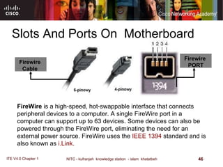 Slots And Ports On  Motherboard Firewire   Cable  FireWire  is a high-speed, hot-swappable interface that connects peripheral devices to a computer. A single FireWire port in a computer can support up to 63 devices. Some devices can also be powered through the FireWire port, eliminating the need for an external power source. FireWire uses the  IEEE 1394  standard and is also known as  i.Link.  Firewire   PORT 