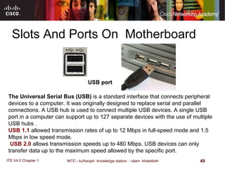 Slots And Ports On  Motherboard The Universal Serial Bus (USB)  is a standard interface that connects peripheral devices to a computer. It was originally designed to replace serial and parallel connections. A USB hub is used to connect multiple USB devices .  A single USB port in a computer can support up to 127 separate devices with the use of multiple USB hubs . USB 1.1  allowed transmission rates of up to 12 Mbps in full - speed mode and 1.5 Mbps in low speed mode . USB 2.0  allows transmission speeds up to 480 Mbps .  USB devices can only transfer data up to the maximum speed allowed by the specific port .  USB port  