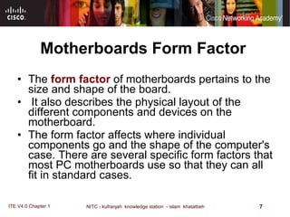 Motherboards Form Factor The  form factor  of motherboards pertains to the size and shape of the board. It also describes the physical layout of the different components and devices on the motherboard.  The form factor affects where individual components go and the shape of the computer's case. There are several specific form factors that most PC motherboards use so that they can all fit in standard cases. 