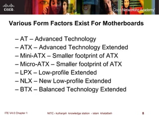 Various Form Factors Exist For Motherboards AT – Advanced Technology ATX – Advanced Technology Extended Mini-ATX – Smaller footprint of ATX Micro-ATX – Smaller footprint of ATX LPX – Low-profile Extended NLX – New Low-profile Extended BTX – Balanced Technology Extended 