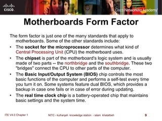 Motherboards Form Factor The form factor is just one of the many standards that apply to motherboards. Some of the other standards include:  The  socket for the microprocessor  determines what kind of  Central Processing Unit  (CPU) the motherboard uses.  The  chipset  is part of the motherboard's logic system and is usually made of two parts -- the  northbridge  and the  southbridge . These two "bridges" connect the CPU to other parts of the computer.  The  Basic Input/Output System (BIOS)  chip controls the most basic functions of the computer and performs a self-test every time you turn it on. Some systems feature dual BIOS, which provides a backup in case one fails or in case of error during updating.  The  real time clock chip  is a battery-operated chip that maintains basic settings and the system time.   