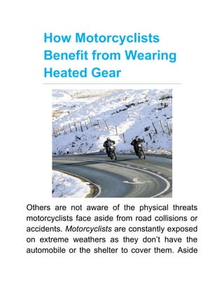 How Motorcyclists Benefit from Wearing Heated Gear<br />Others are not aware of the physical threats motorcyclists face aside from road collisions or accidents. Motorcyclists are constantly exposed on extreme weathers as they don’t have the automobile or the shelter to cover them. Aside from the right kinds of helmets and body pads, motorcyclists need more than conventional fabric to cover them while on their bikes. They need heated clothing (heated vest, jackets, and gloves) to keep them warm and safe while under the extreme harshness of conditions. <br />Get yourself some cool Heated Clothing by VentureHeat this winter<br />So what are exactly the physical threats that face motorcyclists aside from crashes? In a separate study conducted by the Rochester Medical Center, it says that aging motorcyclists are more likely to be involved in motorcycle accidents. They explained that because their bodies are frailer and weaker, their vitality won’t respond on the road the same way a 24-year-old biker’s would. The rate of emergency room visits related to motorcycle accidents grew to 50% over the past year, and they mostly rooted from bodily effects that triggered loss of control. According to the Cycle Safety Information, a motorcyclist should be responsible in choosing the right kind of gear to prevent various accidents. Aside from choosing a sturdy helmet that cools the head upon impact, they should also keep in mind that gloves, jackets, and rain suits are vital while riding their bikes. Conventional and cheap rain jackets don’t perform well under intense weathers, and investing on quality gear is akin to steering towards the path of safety. By wearing heated gear, motorcyclists can retain full function of their bodies, as well as a comfortable body temperature that will keep weather-related sicknesses at bay. Here are examples of conditions that heated clothing (heated vest, jackets, and gloves) will prevent:<br />,[object Object]