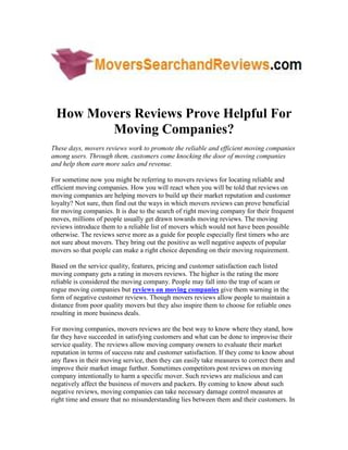 How Movers Reviews Prove Helpful For
        Moving Companies?
These days, movers reviews work to promote the reliable and efficient moving companies
among users. Through them, customers come knocking the door of moving companies
and help them earn more sales and revenue.

For sometime now you might be referring to movers reviews for locating reliable and
efficient moving companies. How you will react when you will be told that reviews on
moving companies are helping movers to build up their market reputation and customer
loyalty? Not sure, then find out the ways in which movers reviews can prove beneficial
for moving companies. It is due to the search of right moving company for their frequent
moves, millions of people usually get drawn towards moving reviews. The moving
reviews introduce them to a reliable list of movers which would not have been possible
otherwise. The reviews serve more as a guide for people especially first timers who are
not sure about movers. They bring out the positive as well negative aspects of popular
movers so that people can make a right choice depending on their moving requirement.

Based on the service quality, features, pricing and customer satisfaction each listed
moving company gets a rating in movers reviews. The higher is the rating the more
reliable is considered the moving company. People may fall into the trap of scam or
rogue moving companies but reviews on moving companies give them warning in the
form of negative customer reviews. Though movers reviews allow people to maintain a
distance from poor quality movers but they also inspire them to choose for reliable ones
resulting in more business deals.

For moving companies, movers reviews are the best way to know where they stand, how
far they have succeeded in satisfying customers and what can be done to improvise their
service quality. The reviews allow moving company owners to evaluate their market
reputation in terms of success rate and customer satisfaction. If they come to know about
any flaws in their moving service, then they can easily take measures to correct them and
improve their market image further. Sometimes competitors post reviews on moving
company intentionally to harm a specific mover. Such reviews are malicious and can
negatively affect the business of movers and packers. By coming to know about such
negative reviews, moving companies can take necessary damage control measures at
right time and ensure that no misunderstanding lies between them and their customers. In
 