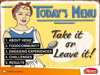 1. ABOUT HEINZ
2. FOODCOMMUNITY
3. ENGAGING EXPERIENCES
4. CHALLENGES
5. RESULTS
 