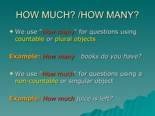 HOW MUCH? /HOW MANY? We use " How many " for questions using  countable  or  plural objects   Example:   How many   books do you have? We use " How much " for questions using a  non-countable  or singular object  Example:   How much  juice is left? 