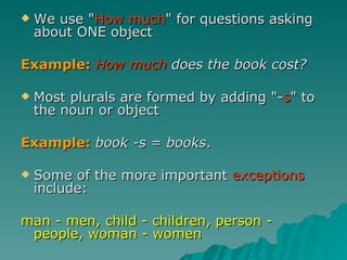 We use " How much " for questions asking about ONE object  Example:   How much  does the book cost?   Most plurals are formed by adding "- s " to the noun or object  Example:   book -s = books .  Some of the more important  exceptions  include: man - men, child - children, person - people, woman - women   